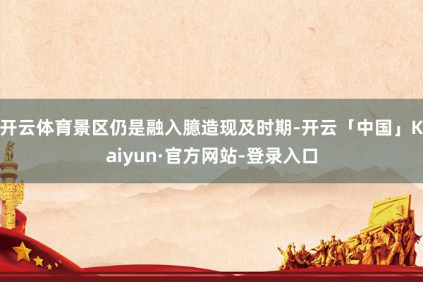 开云体育景区仍是融入臆造现及时期-开云「中国」Kaiyun·官方网站-登录入口