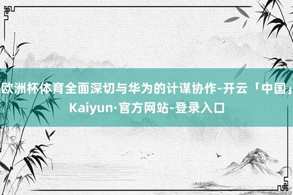 欧洲杯体育全面深切与华为的计谋协作-开云「中国」Kaiyun·官方网站-登录入口