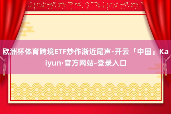 欧洲杯体育跨境ETF炒作渐近尾声-开云「中国」Kaiyun·官方网站-登录入口