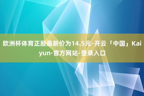 欧洲杯体育正股最新价为14.5元-开云「中国」Kaiyun·官方网站-登录入口