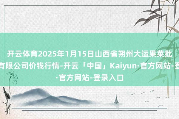 开云体育2025年1月15日山西省朔州大运果菜批发市集有限公司价钱行情-开云「中国」Kaiyun·官方网站-登录入口