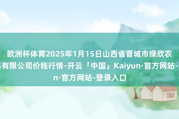 欧洲杯体育2025年1月15日山西省晋城市绿欣农产物交易有限公司价钱行情-开云「中国」Kaiyun·官方网站-登录入口
