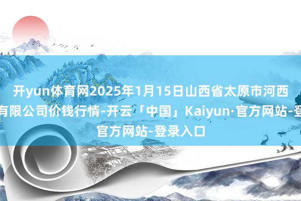 开yun体育网2025年1月15日山西省太原市河西农居品有限公司价钱行情-开云「中国」Kaiyun·官方网站-登录入口