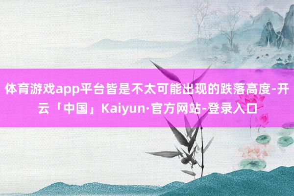 体育游戏app平台皆是不太可能出现的跌落高度-开云「中国」Kaiyun·官方网站-登录入口
