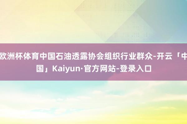 欧洲杯体育中国石油透露协会组织行业群众-开云「中国」Kaiyun·官方网站-登录入口