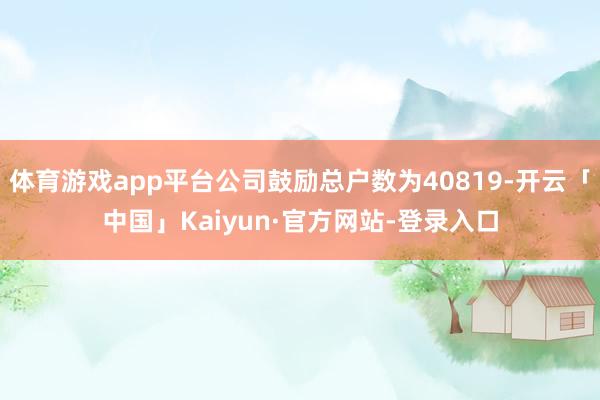 体育游戏app平台公司鼓励总户数为40819-开云「中国」Kaiyun·官方网站-登录入口