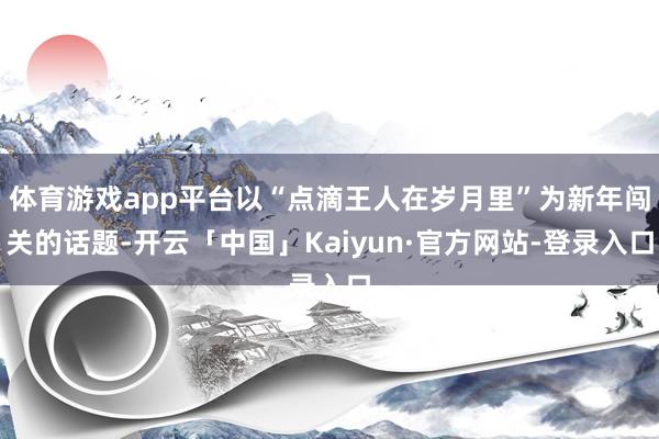 体育游戏app平台以“点滴王人在岁月里”为新年闯关的话题-开云「中国」Kaiyun·官方网站-登录入口