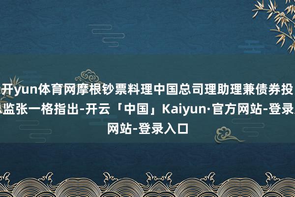 开yun体育网摩根钞票料理中国总司理助理兼债券投资总监张一格指出-开云「中国」Kaiyun·官方网站-登录入口
