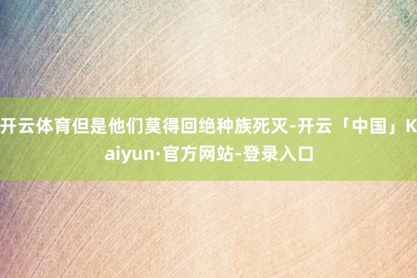 开云体育但是他们莫得回绝种族死灭-开云「中国」Kaiyun·官方网站-登录入口