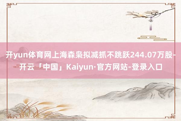 开yun体育网上海森枭拟减抓不跳跃244.07万股-开云「中国」Kaiyun·官方网站-登录入口