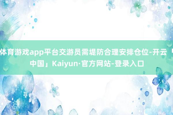 体育游戏app平台交游员需堤防合理安排仓位-开云「中国」Kaiyun·官方网站-登录入口