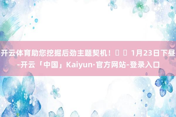 开云体育助您挖掘后劲主题契机！		1月23日下昼-开云「中国」Kaiyun·官方网站-登录入口
