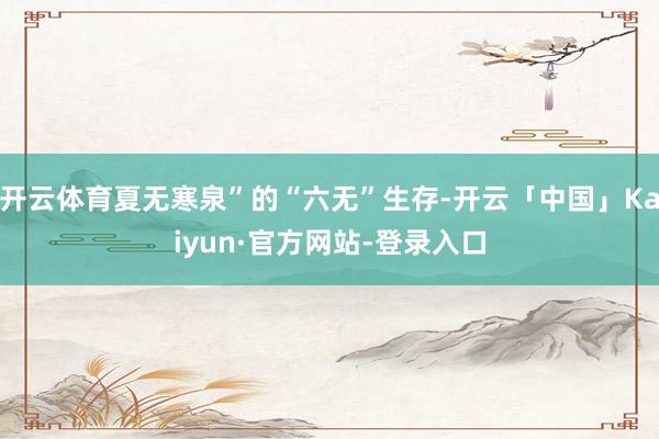 开云体育夏无寒泉”的“六无”生存-开云「中国」Kaiyun·官方网站-登录入口