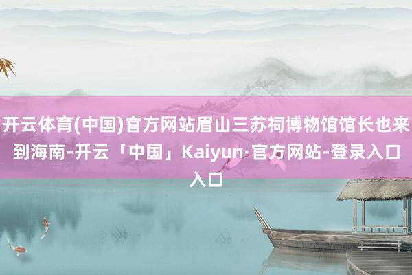 开云体育(中国)官方网站眉山三苏祠博物馆馆长也来到海南-开云「中国」Kaiyun·官方网站-登录入口
