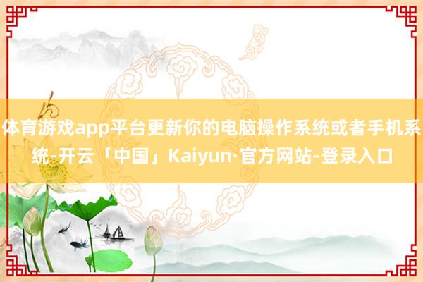 体育游戏app平台更新你的电脑操作系统或者手机系统-开云「中国」Kaiyun·官方网站-登录入口