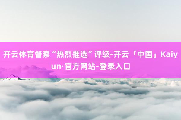 开云体育督察“热烈推选”评级-开云「中国」Kaiyun·官方网站-登录入口