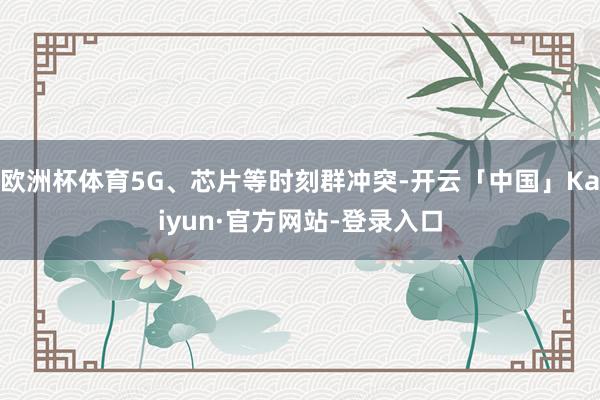 欧洲杯体育5G、芯片等时刻群冲突-开云「中国」Kaiyun·官方网站-登录入口