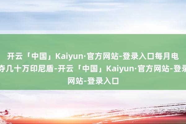 开云「中国」Kaiyun·官方网站-登录入口每月电费裁夺几十万印尼盾-开云「中国」Kaiyun·官方网站-登录入口