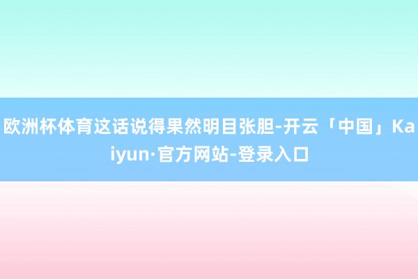 欧洲杯体育这话说得果然明目张胆-开云「中国」Kaiyun·官方网站-登录入口