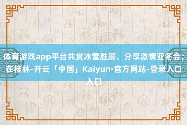 体育游戏app平台共赏冰雪胜景、分享激情亚冬会；在桂林-开云「中国」Kaiyun·官方网站-登录入口