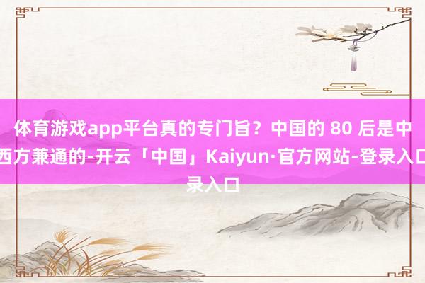 体育游戏app平台真的专门旨？中国的 80 后是中西方兼通的-开云「中国」Kaiyun·官方网站-登录入口