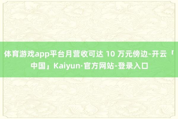 体育游戏app平台月营收可达 10 万元傍边-开云「中国」Kaiyun·官方网站-登录入口