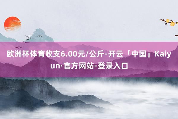 欧洲杯体育收支6.00元/公斤-开云「中国」Kaiyun·官方网站-登录入口