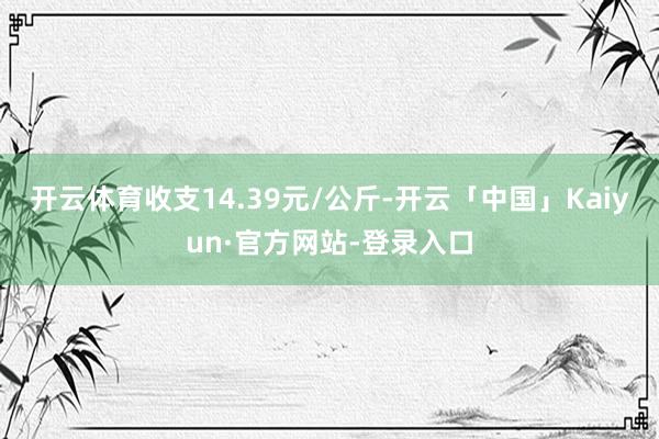 开云体育收支14.39元/公斤-开云「中国」Kaiyun·官方网站-登录入口