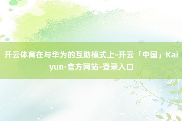 开云体育在与华为的互助模式上-开云「中国」Kaiyun·官方网站-登录入口