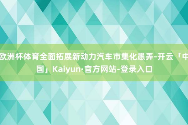 欧洲杯体育全面拓展新动力汽车市集化愚弄-开云「中国」Kaiyun·官方网站-登录入口