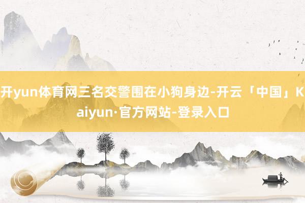 开yun体育网三名交警围在小狗身边-开云「中国」Kaiyun·官方网站-登录入口