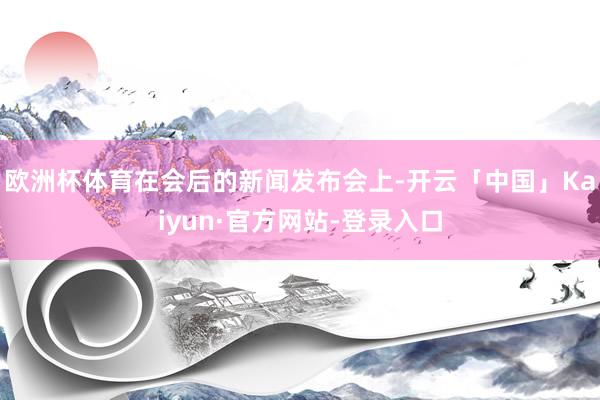 欧洲杯体育在会后的新闻发布会上-开云「中国」Kaiyun·官方网站-登录入口