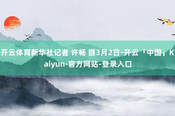 开云体育新华社记者 许畅 摄3月2日-开云「中国」Kaiyun·官方网站-登录入口