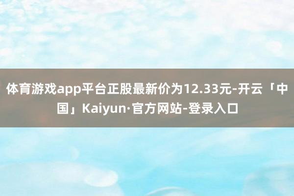 体育游戏app平台正股最新价为12.33元-开云「中国」Kaiyun·官方网站-登录入口