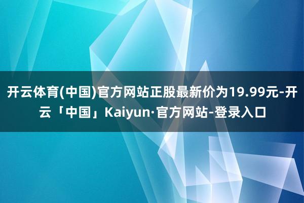 开云体育(中国)官方网站正股最新价为19.99元-开云「中国」Kaiyun·官方网站-登录入口