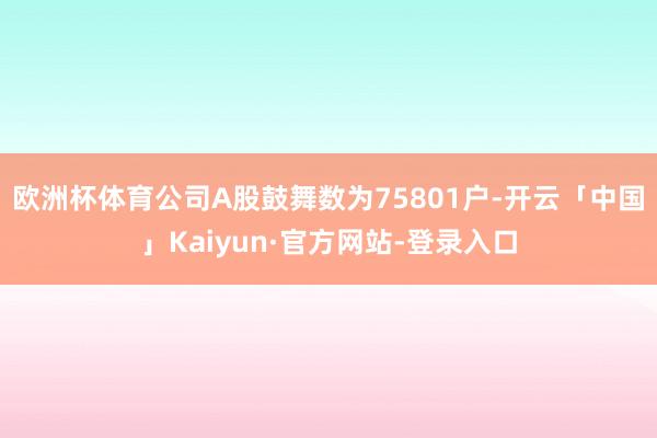 欧洲杯体育公司A股鼓舞数为75801户-开云「中国」Kaiyun·官方网站-登录入口