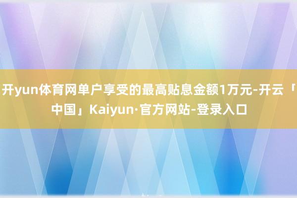 开yun体育网单户享受的最高贴息金额1万元-开云「中国」Kaiyun·官方网站-登录入口