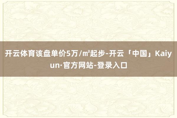 开云体育该盘单价5万/㎡起步-开云「中国」Kaiyun·官方网站-登录入口
