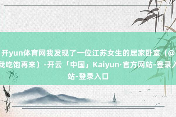 开yun体育网我发现了一位江苏女生的居家卧室（@等我吃饱再来）-开云「中国」Kaiyun·官方网站-登录入口