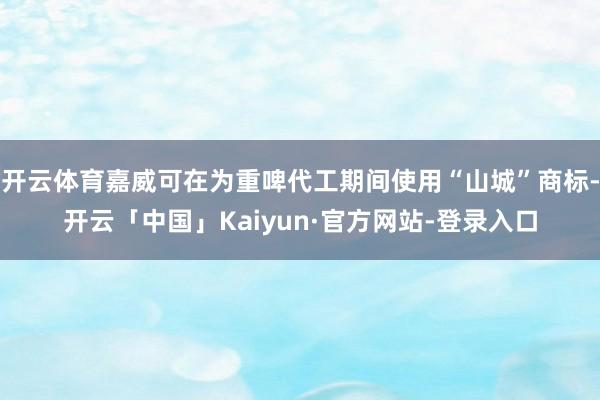 开云体育嘉威可在为重啤代工期间使用“山城”商标-开云「中国」Kaiyun·官方网站-登录入口