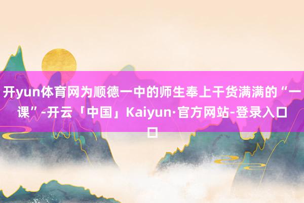 开yun体育网为顺德一中的师生奉上干货满满的“一课”-开云「中国」Kaiyun·官方网站-登录入口