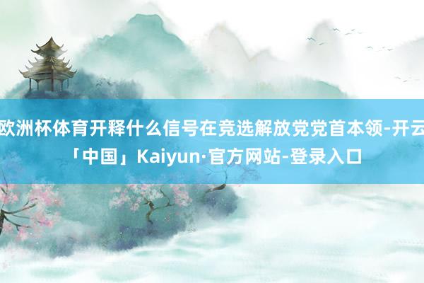 欧洲杯体育开释什么信号在竞选解放党党首本领-开云「中国」Kaiyun·官方网站-登录入口