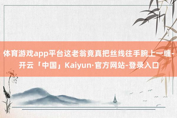 体育游戏app平台这老翁竟真把丝线往手腕上一缠-开云「中国」Kaiyun·官方网站-登录入口
