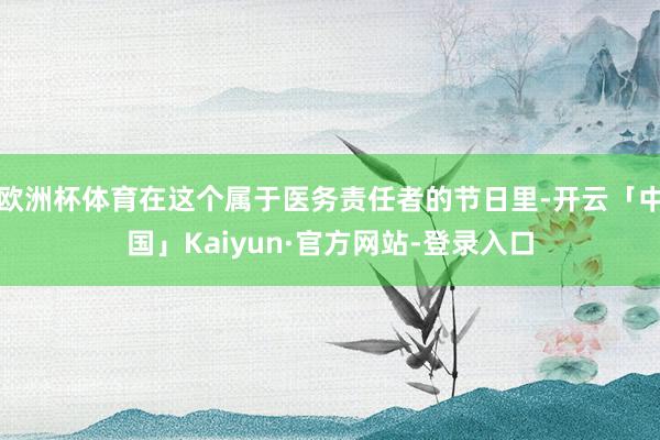 欧洲杯体育在这个属于医务责任者的节日里-开云「中国」Kaiyun·官方网站-登录入口