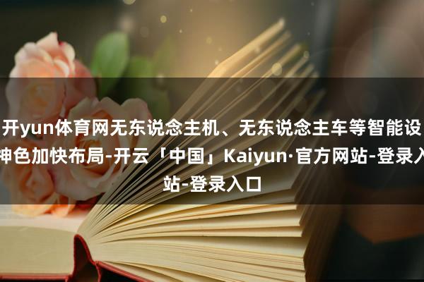 开yun体育网无东说念主机、无东说念主车等智能设立神色加快布局-开云「中国」Kaiyun·官方网站-登录入口
