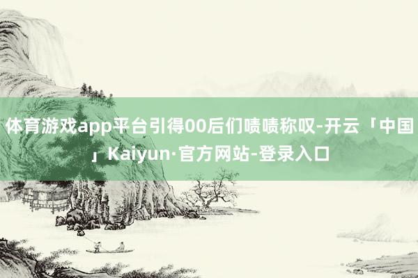体育游戏app平台引得00后们啧啧称叹-开云「中国」Kaiyun·官方网站-登录入口