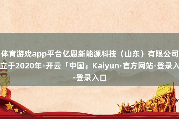 体育游戏app平台　　亿恩新能源科技（山东）有限公司成立于2020年-开云「中国」Kaiyun·官方网站-登录入口