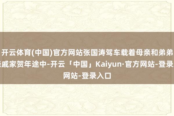 开云体育(中国)官方网站张国涛驾车载着母亲和弟弟去亲戚家贺年途中-开云「中国」Kaiyun·官方网站-登录入口