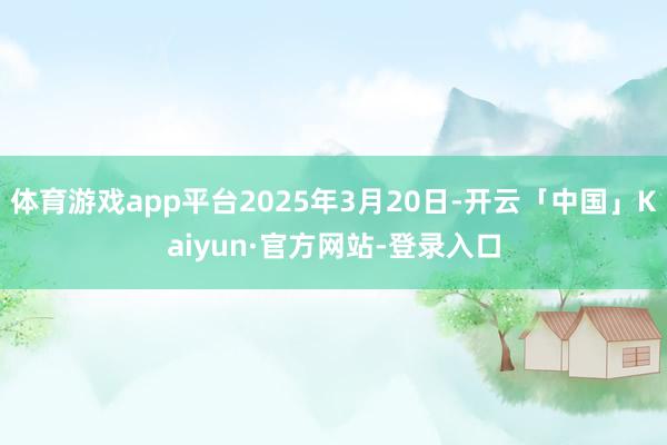 体育游戏app平台2025年3月20日-开云「中国」Kaiyun·官方网站-登录入口