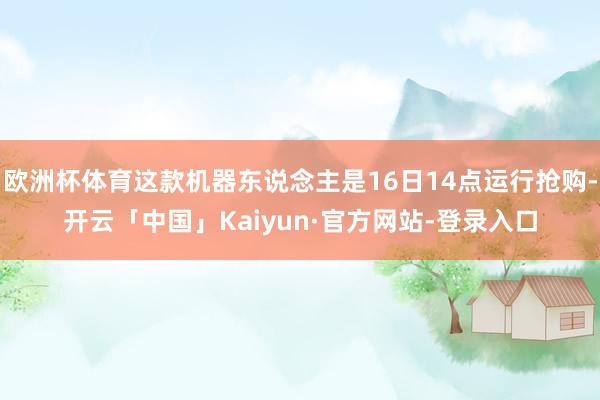 欧洲杯体育这款机器东说念主是16日14点运行抢购-开云「中国」Kaiyun·官方网站-登录入口